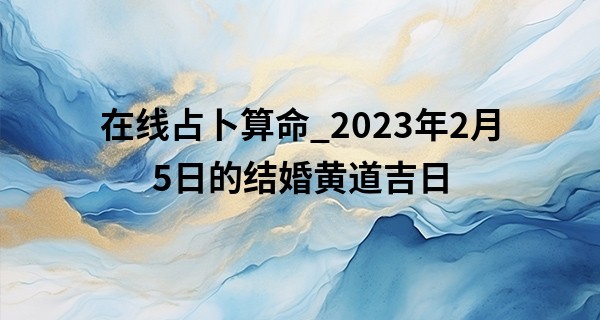 在线占卜算命_2023年2月5日的结婚黄道吉日 此日婚嫁是否还当共挑人生担