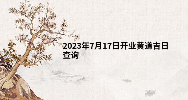 2023年7月17日开业黄道吉日查询 这天是开门大吉的日子吗_算命消沉运什么意思