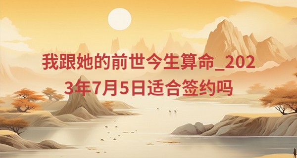 我跟她的前世今生算命_2023年7月5日适合签约吗 签约吉时查询