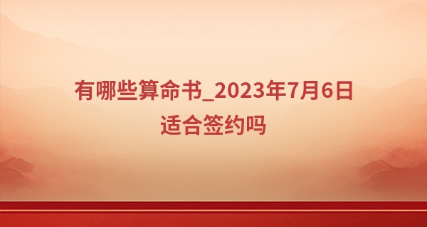 有哪些算命书_2023年7月6日适合签约吗 签约吉利吗