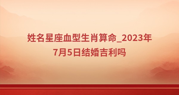 姓名星座血型生肖算命_2023年7月5日结婚吉利吗 是结婚吉日吗