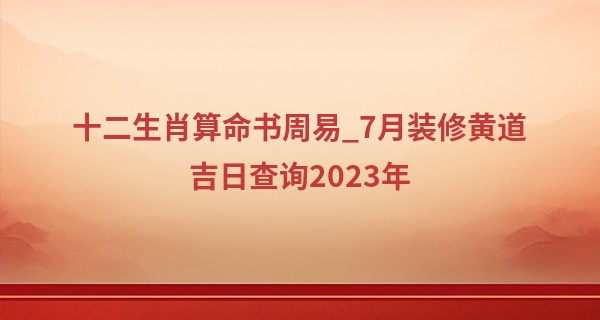 十二生肖算命书周易_7月装修黄道吉日查询2023年 7月装修日子一览表