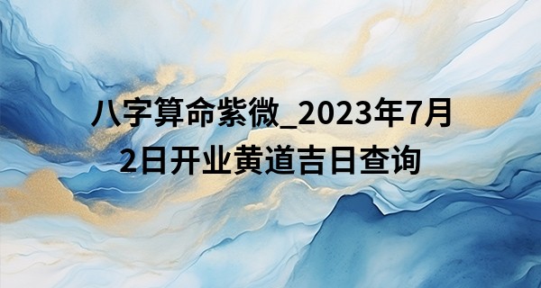 八字算命紫微_2023年7月2日开业黄道吉日查询 这天是开门大吉的日子吗