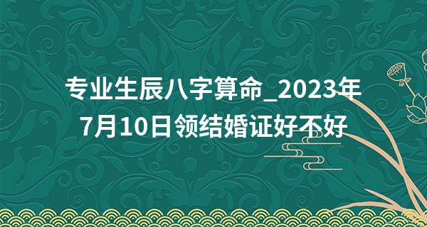 专业生辰八字算命_2023年7月10日领结婚证好不好 领证行吗