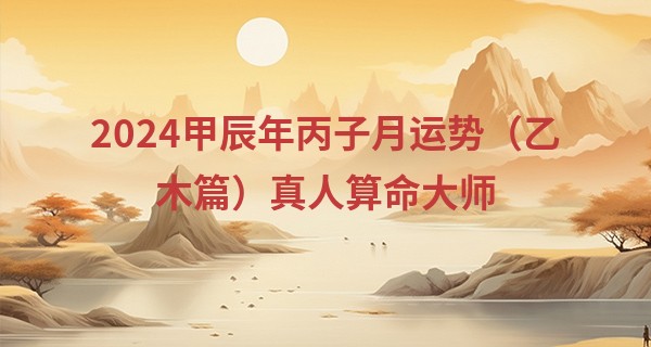 2024甲辰年丙子月运势（乙木篇）真人算命大师