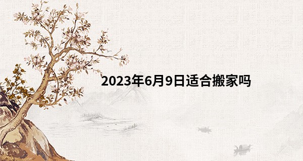 2023年6月9日适合搬家吗 这天是搬家黄道吉日吗_易经算命罗盘