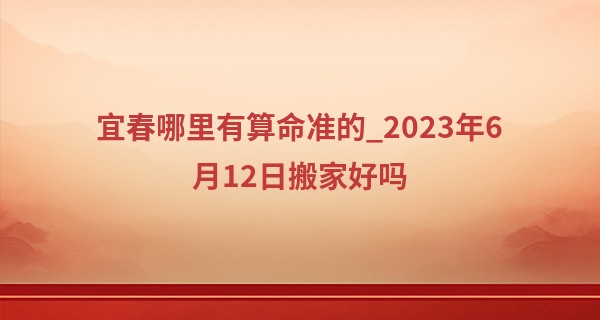 宜春哪里有算命准的_2023年6月12日搬家好吗 是不是搬家最佳日期