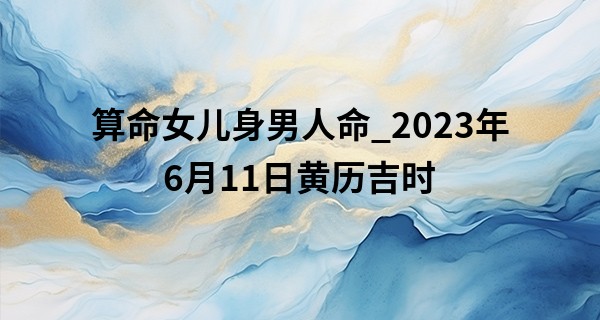 算命女儿身男人命_2023年6月11日黄历吉时 今日吉凶时辰表