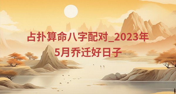 占扑算命八字配对_2023年5月乔迁好日子 乔迁黄道吉日一览表