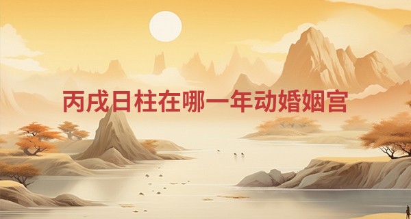 丙戌日柱在哪一年动婚姻宫 丙戌日在2023年好不好_新浪姓名算命