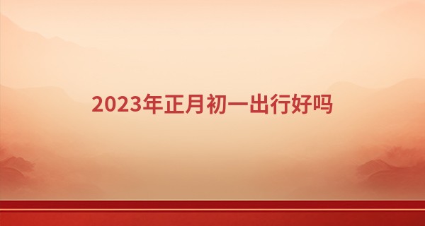 2023年正月初一出行好吗 春节出行好不好_八字算命实例教程