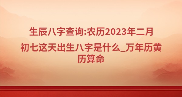 生辰八字查询:农历2023年二月初七这天出生八字是什么_万年历黄历算命