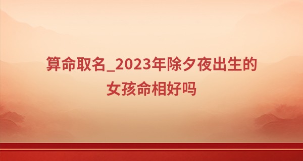算命取名_2023年除夕夜出生的女孩命相好吗 性格怎么样