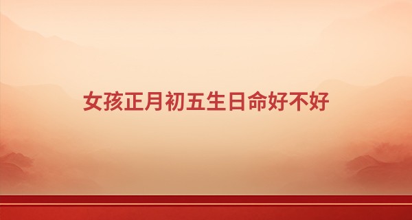 女孩正月初五生日命好不好 运势怎么样_算命起名