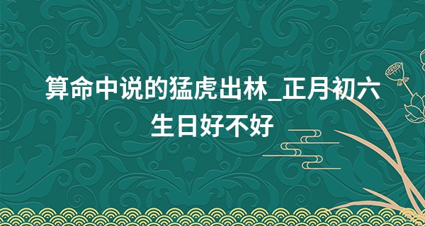 算命中说的猛虎出林_正月初六生日好不好 早年不顺 晚年享福