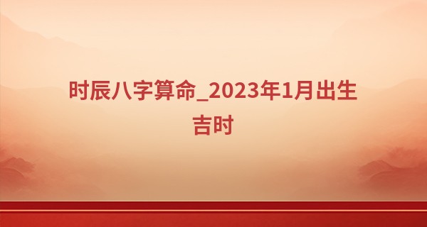 时辰八字算命_2023年1月出生吉时 1月生孩子吉日查询