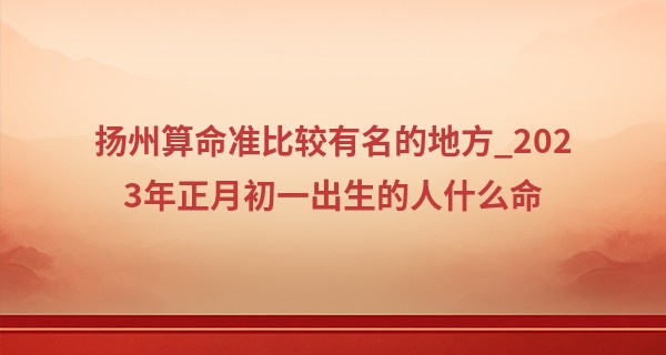 扬州算命准比较有名的地方_2023年正月初一出生的人什么命 性格分析