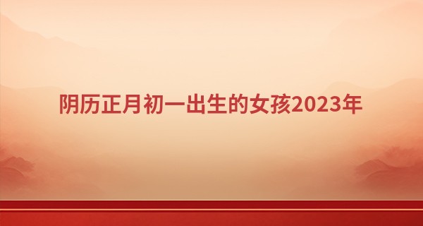 阴历正月初一出生的女孩2023年 待人亲切 富贵逼人_扬州算命电话