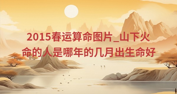 2015春运算命图片_山下火命的人是哪年的几月出生命好