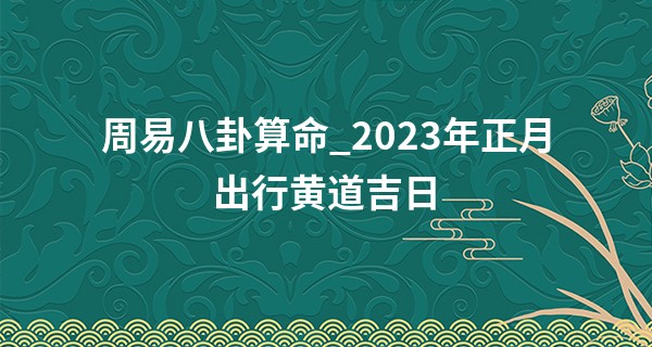 周易八卦算命_2023年正月出行黄道吉日 哪几天可以出远门