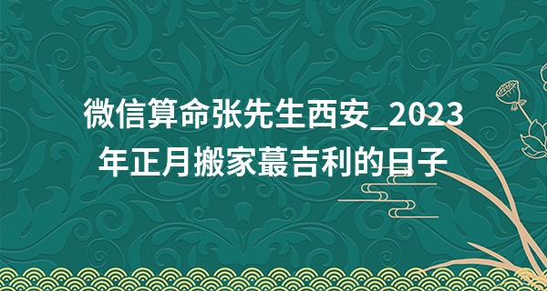 微信算命张先生西安_2023年正月搬家最吉利的日子 什么时候乔迁好