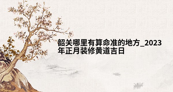 韶关哪里有算命准的地方_2023年正月装修黄道吉日 什么时候可以开工