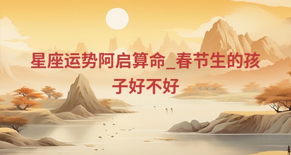 星座运势阿启算命_春节生的孩子好不好 晚年生活丰足无忧则福运绵长