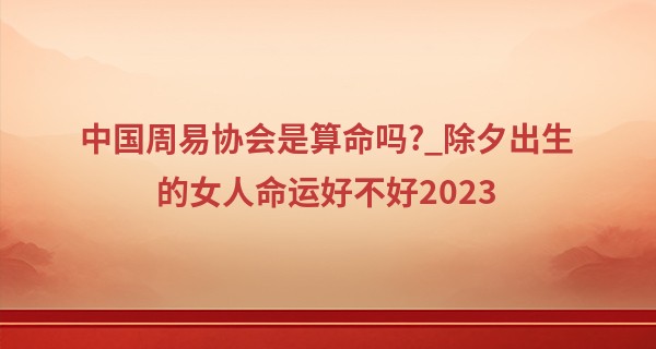 中国周易协会是算命吗?_除夕出生的女人命运好不好2023 一生顺遂无忧