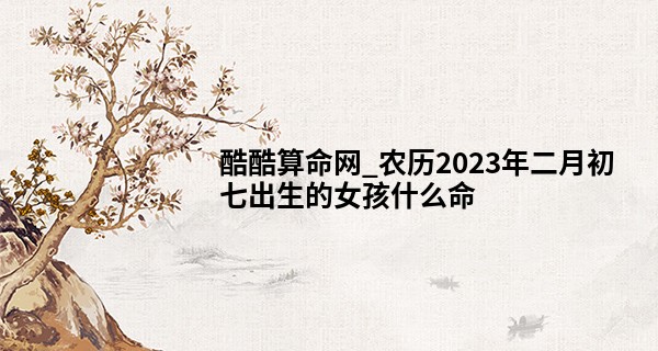 酷酷算命网_农历2023年二月初七出生的女孩什么命,缺什么五行