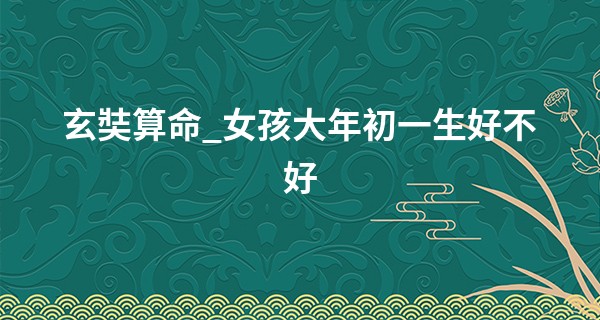 玄奘算命_女孩大年初一生好不好 这天出生是富贵命吗