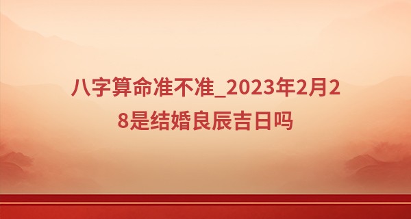 八字算命准不准_2023年2月28是结婚良辰吉日吗 今日婚嫁可否堂皇富丽人间福