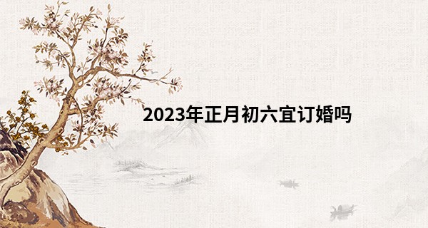 2023年正月初六宜订婚吗 这天可以办喜事吗_陇南算命师傅