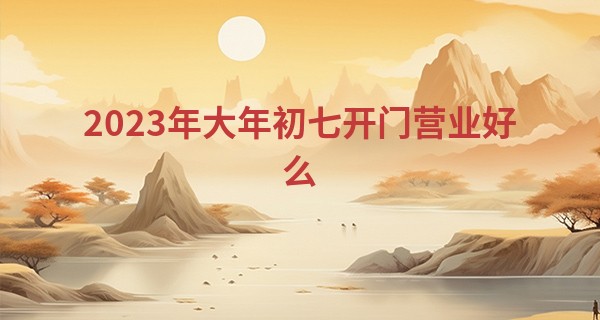 2023年大年初七开门营业好么 这天是好日子吗_周易免费算命运程