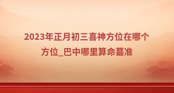 2023年正月初三喜神方位在哪个方位_巴中哪里算命最准