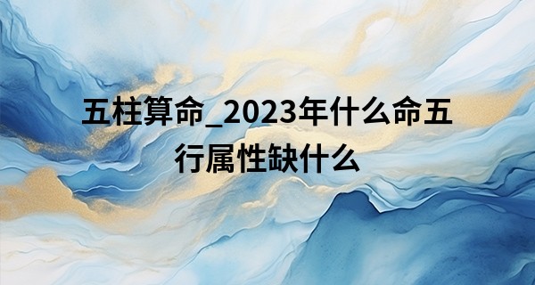 五柱算命_2023年什么命五行属性缺什么 运势如何