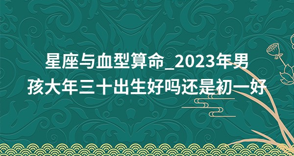 星座与血型算命_2023年男孩大年三十出生好吗还是初一好 命运分析