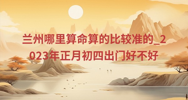 兰州哪里算命算的比较准的_2023年正月初四出门好不好 今天适合出行吗