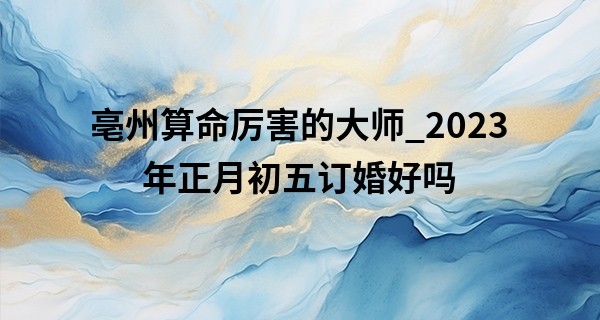 亳州算命厉害的大师_2023年正月初五订婚好吗 有什么讲究吗
