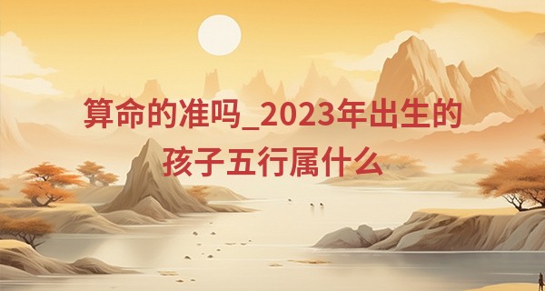 算命的准吗_2023年出生的孩子五行属什么 能遇到贵人且财运颇为顺畅