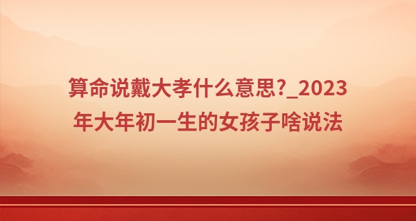 算命说戴大孝什么意思?_2023年大年初一生的女孩子啥说法 性格如何
