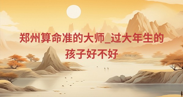 郑州算命准的大师_过大年生的孩子好不好 2023年出生的宝宝好吗