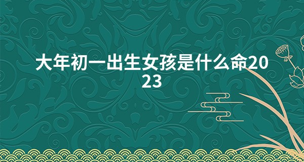 大年初一出生女孩是什么命2023 待人随和 财运旺盛_婚姻八字算命免费