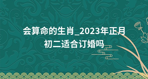 会算命的生肖_2023年正月初二适合订婚吗 今天可以办喜事吗