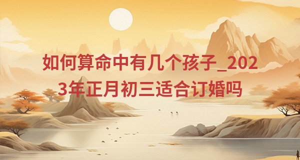 如何算命中有几个孩子_2023年正月初三适合订婚吗 今天日子好不好