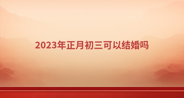 2023年正月初三可以结婚吗 今天适合办婚礼吗_安康网八字算命