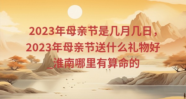 2023年母亲节是几月几日，2023年母亲节送什么礼物好_淮南哪里有算命的