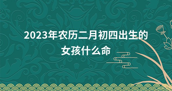2023年农历二月初四出生的女孩什么命,缺什么五行_十二星座算命准吗