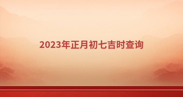 2023年正月初七吉时查询 今天是什么日子_阿启算命