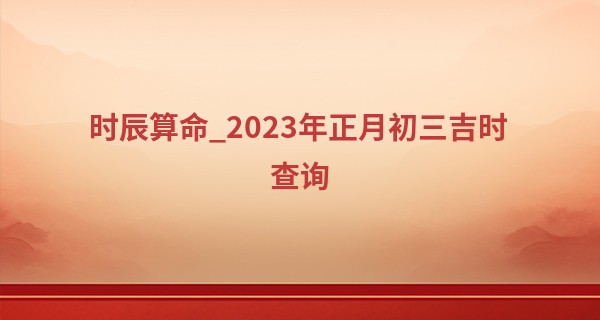 时辰算命_2023年正月初三吉时查询 初三的习俗有哪些