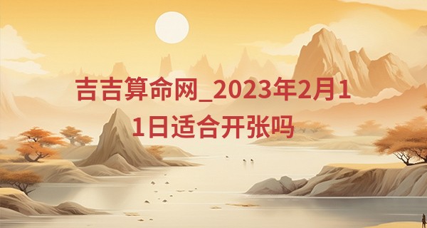 吉吉算命网_2023年2月11日适合开张吗 今日开业可否笑迎八方来客